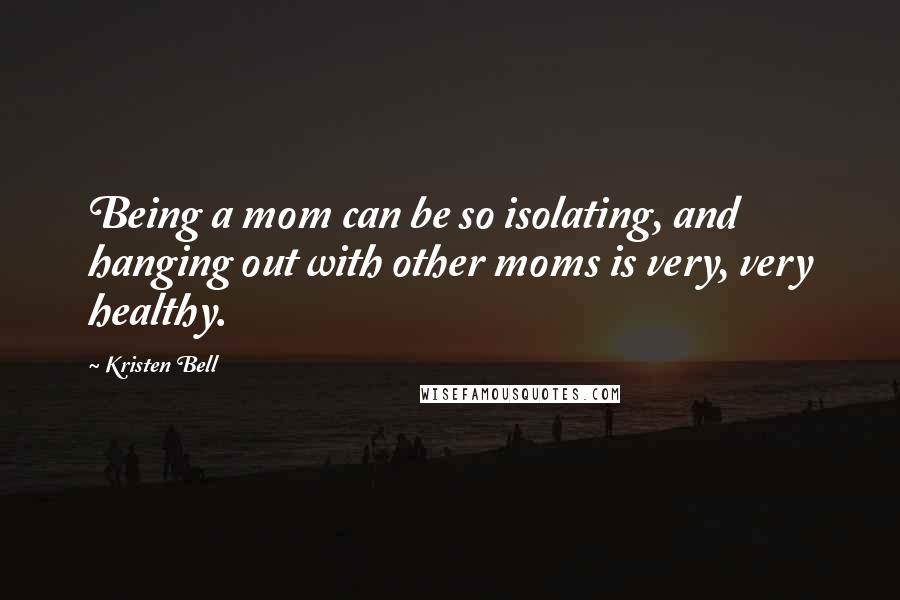 Kristen Bell Quotes: Being a mom can be so isolating, and hanging out with other moms is very, very healthy.