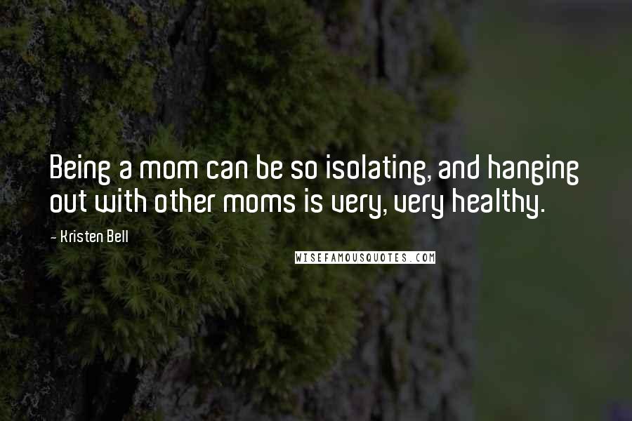 Kristen Bell Quotes: Being a mom can be so isolating, and hanging out with other moms is very, very healthy.