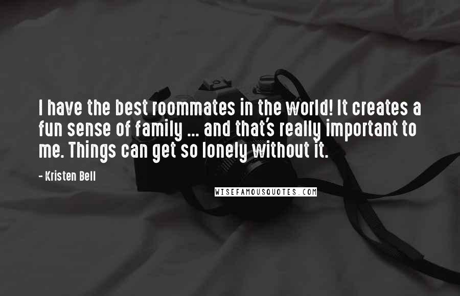 Kristen Bell Quotes: I have the best roommates in the world! It creates a fun sense of family ... and that's really important to me. Things can get so lonely without it.