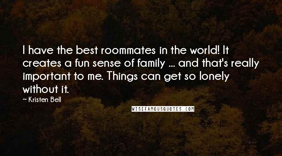 Kristen Bell Quotes: I have the best roommates in the world! It creates a fun sense of family ... and that's really important to me. Things can get so lonely without it.