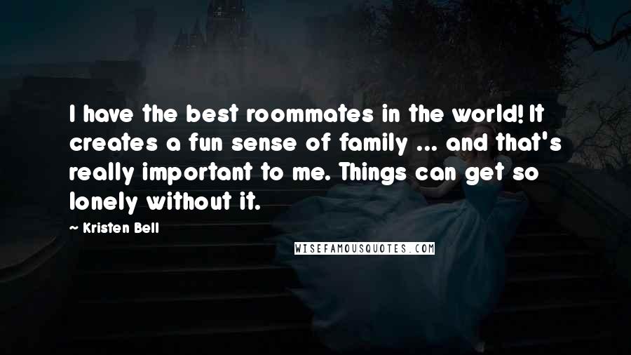 Kristen Bell Quotes: I have the best roommates in the world! It creates a fun sense of family ... and that's really important to me. Things can get so lonely without it.