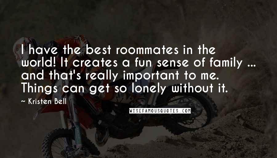 Kristen Bell Quotes: I have the best roommates in the world! It creates a fun sense of family ... and that's really important to me. Things can get so lonely without it.