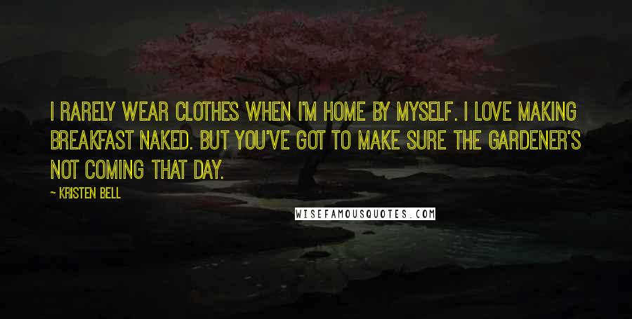 Kristen Bell Quotes: I rarely wear clothes when I'm home by myself. I love making breakfast naked. But you've got to make sure the gardener's not coming that day.