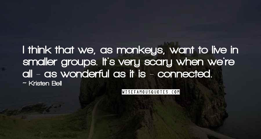 Kristen Bell Quotes: I think that we, as monkeys, want to live in smaller groups. It's very scary when we're all - as wonderful as it is - connected.