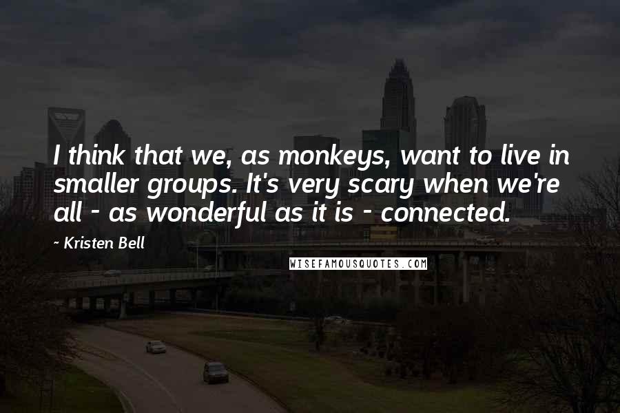 Kristen Bell Quotes: I think that we, as monkeys, want to live in smaller groups. It's very scary when we're all - as wonderful as it is - connected.