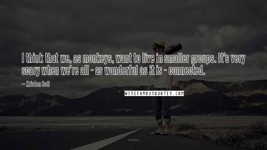Kristen Bell Quotes: I think that we, as monkeys, want to live in smaller groups. It's very scary when we're all - as wonderful as it is - connected.