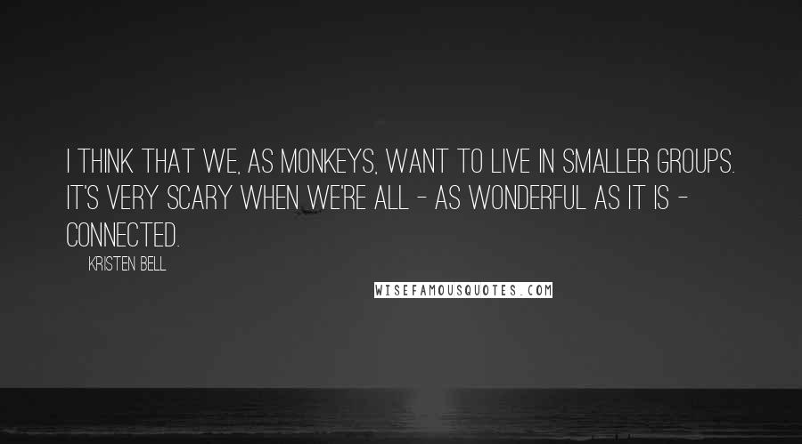 Kristen Bell Quotes: I think that we, as monkeys, want to live in smaller groups. It's very scary when we're all - as wonderful as it is - connected.