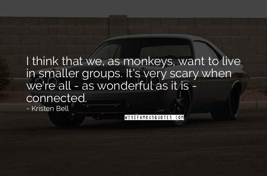 Kristen Bell Quotes: I think that we, as monkeys, want to live in smaller groups. It's very scary when we're all - as wonderful as it is - connected.
