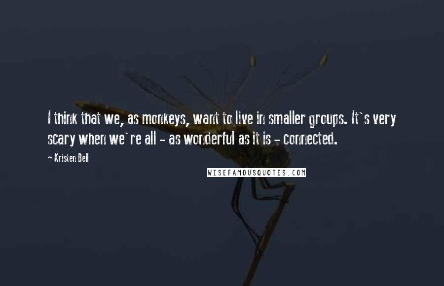 Kristen Bell Quotes: I think that we, as monkeys, want to live in smaller groups. It's very scary when we're all - as wonderful as it is - connected.