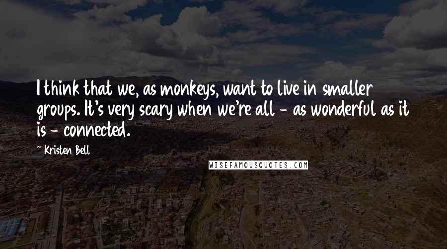Kristen Bell Quotes: I think that we, as monkeys, want to live in smaller groups. It's very scary when we're all - as wonderful as it is - connected.