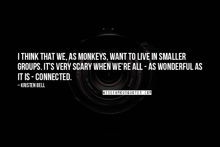 Kristen Bell Quotes: I think that we, as monkeys, want to live in smaller groups. It's very scary when we're all - as wonderful as it is - connected.