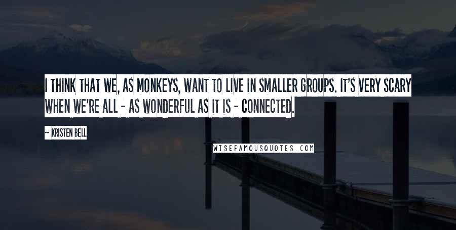 Kristen Bell Quotes: I think that we, as monkeys, want to live in smaller groups. It's very scary when we're all - as wonderful as it is - connected.