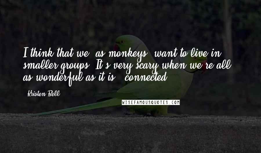Kristen Bell Quotes: I think that we, as monkeys, want to live in smaller groups. It's very scary when we're all - as wonderful as it is - connected.