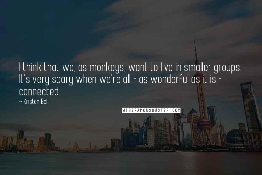 Kristen Bell Quotes: I think that we, as monkeys, want to live in smaller groups. It's very scary when we're all - as wonderful as it is - connected.