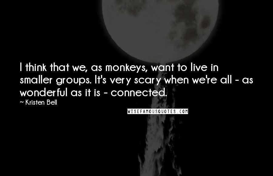 Kristen Bell Quotes: I think that we, as monkeys, want to live in smaller groups. It's very scary when we're all - as wonderful as it is - connected.