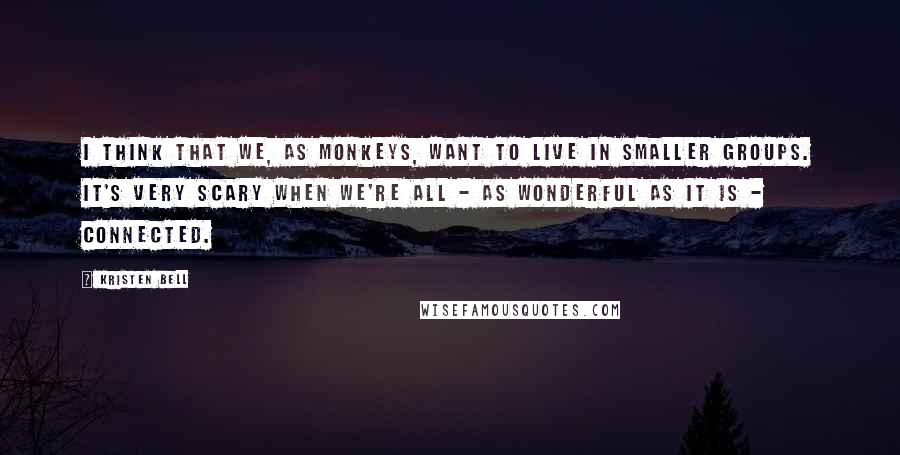 Kristen Bell Quotes: I think that we, as monkeys, want to live in smaller groups. It's very scary when we're all - as wonderful as it is - connected.