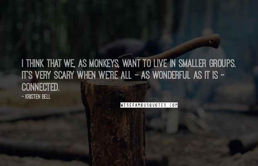 Kristen Bell Quotes: I think that we, as monkeys, want to live in smaller groups. It's very scary when we're all - as wonderful as it is - connected.