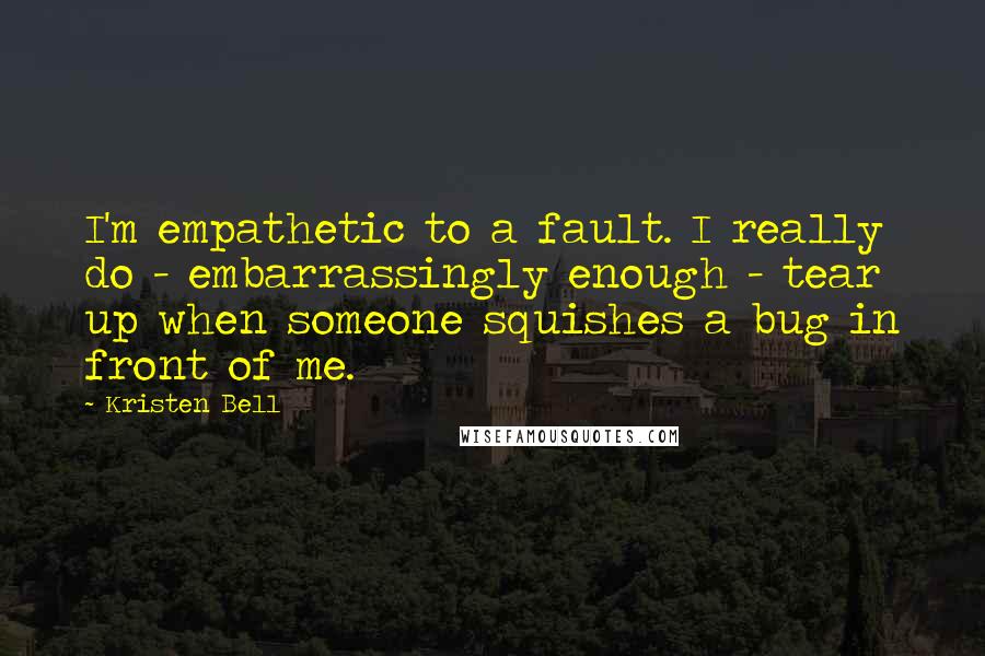 Kristen Bell Quotes: I'm empathetic to a fault. I really do - embarrassingly enough - tear up when someone squishes a bug in front of me.