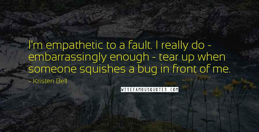 Kristen Bell Quotes: I'm empathetic to a fault. I really do - embarrassingly enough - tear up when someone squishes a bug in front of me.