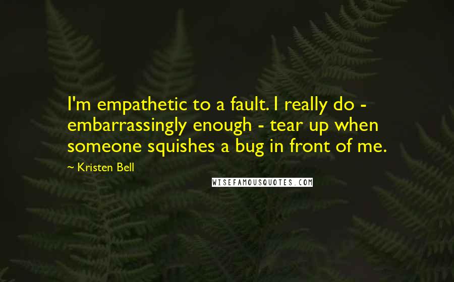 Kristen Bell Quotes: I'm empathetic to a fault. I really do - embarrassingly enough - tear up when someone squishes a bug in front of me.