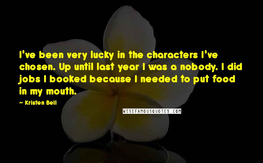 Kristen Bell Quotes: I've been very lucky in the characters I've chosen. Up until last year I was a nobody. I did jobs I booked because I needed to put food in my mouth.