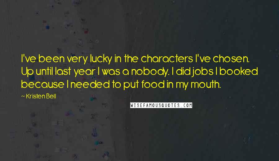 Kristen Bell Quotes: I've been very lucky in the characters I've chosen. Up until last year I was a nobody. I did jobs I booked because I needed to put food in my mouth.