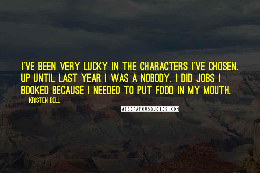 Kristen Bell Quotes: I've been very lucky in the characters I've chosen. Up until last year I was a nobody. I did jobs I booked because I needed to put food in my mouth.