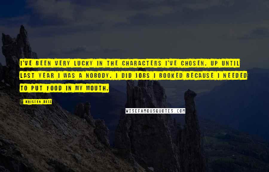 Kristen Bell Quotes: I've been very lucky in the characters I've chosen. Up until last year I was a nobody. I did jobs I booked because I needed to put food in my mouth.
