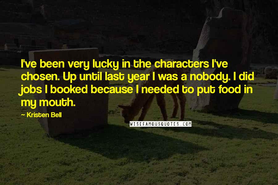 Kristen Bell Quotes: I've been very lucky in the characters I've chosen. Up until last year I was a nobody. I did jobs I booked because I needed to put food in my mouth.