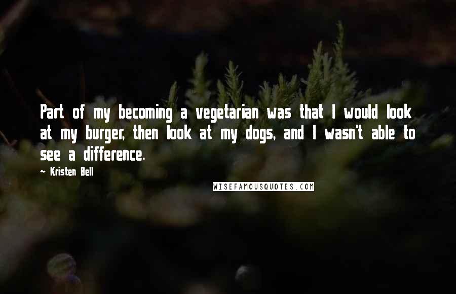 Kristen Bell Quotes: Part of my becoming a vegetarian was that I would look at my burger, then look at my dogs, and I wasn't able to see a difference.