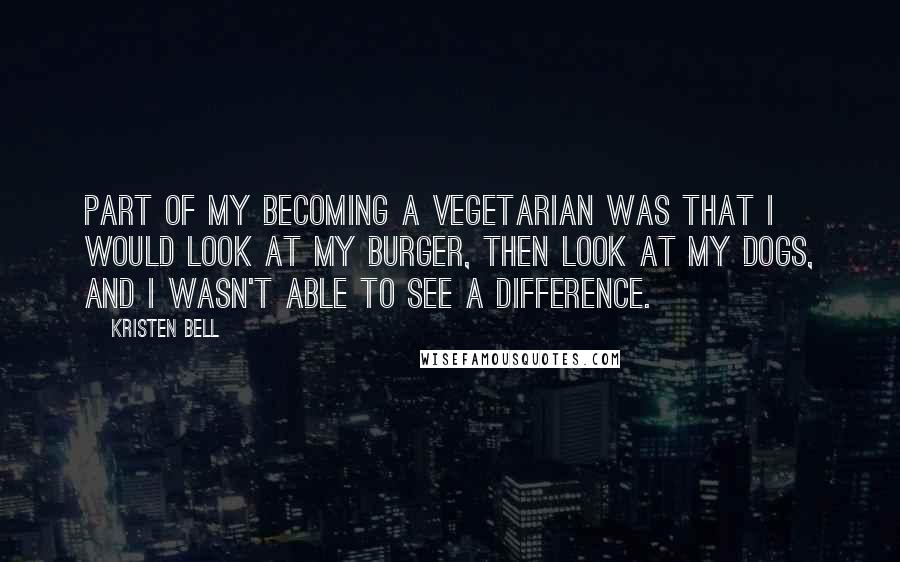 Kristen Bell Quotes: Part of my becoming a vegetarian was that I would look at my burger, then look at my dogs, and I wasn't able to see a difference.