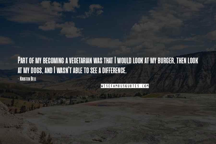 Kristen Bell Quotes: Part of my becoming a vegetarian was that I would look at my burger, then look at my dogs, and I wasn't able to see a difference.