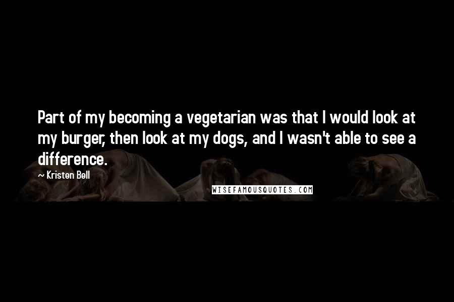 Kristen Bell Quotes: Part of my becoming a vegetarian was that I would look at my burger, then look at my dogs, and I wasn't able to see a difference.