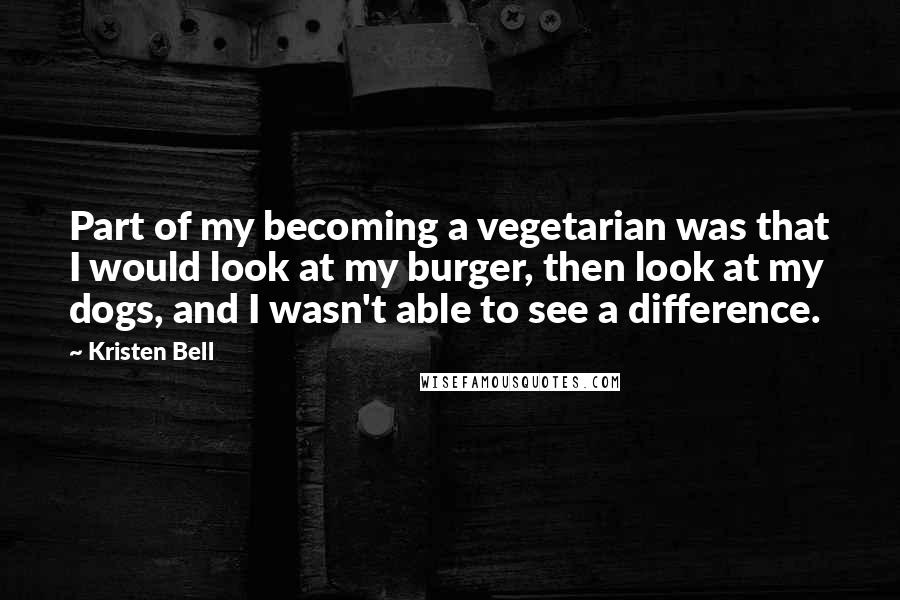 Kristen Bell Quotes: Part of my becoming a vegetarian was that I would look at my burger, then look at my dogs, and I wasn't able to see a difference.