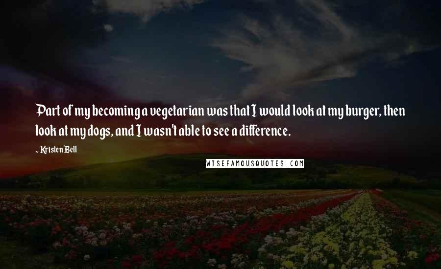 Kristen Bell Quotes: Part of my becoming a vegetarian was that I would look at my burger, then look at my dogs, and I wasn't able to see a difference.