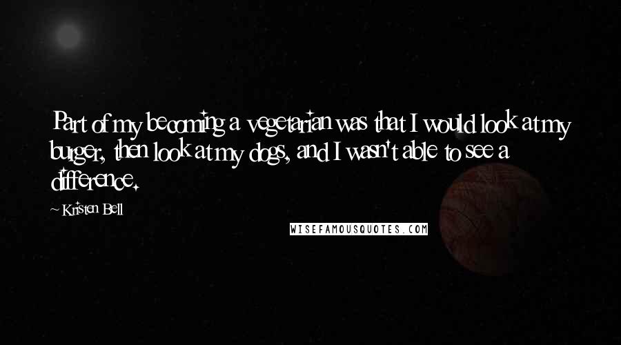 Kristen Bell Quotes: Part of my becoming a vegetarian was that I would look at my burger, then look at my dogs, and I wasn't able to see a difference.