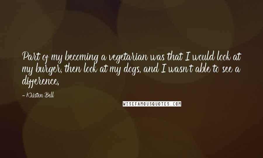 Kristen Bell Quotes: Part of my becoming a vegetarian was that I would look at my burger, then look at my dogs, and I wasn't able to see a difference.