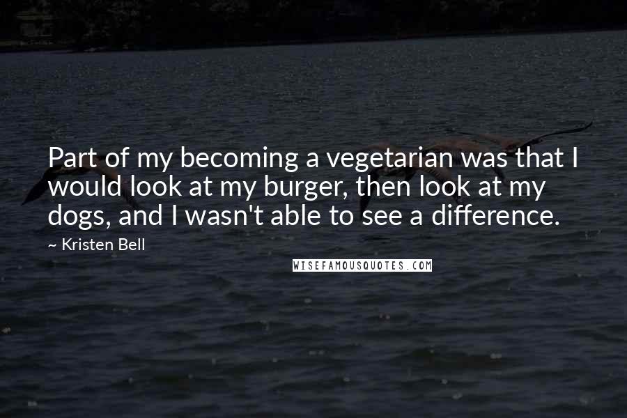 Kristen Bell Quotes: Part of my becoming a vegetarian was that I would look at my burger, then look at my dogs, and I wasn't able to see a difference.