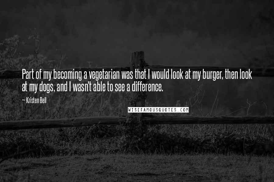 Kristen Bell Quotes: Part of my becoming a vegetarian was that I would look at my burger, then look at my dogs, and I wasn't able to see a difference.