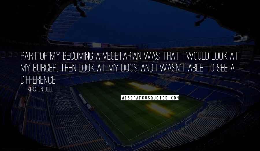 Kristen Bell Quotes: Part of my becoming a vegetarian was that I would look at my burger, then look at my dogs, and I wasn't able to see a difference.