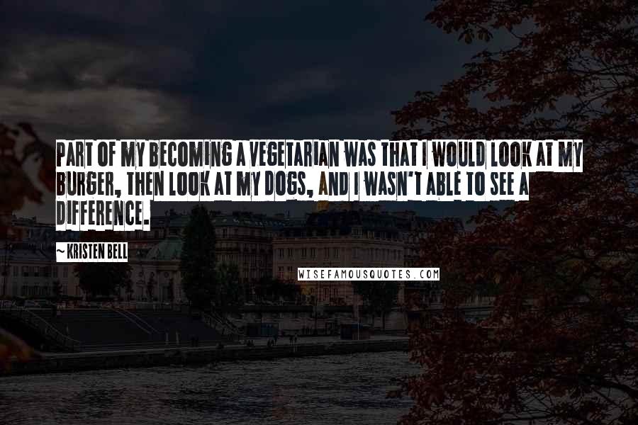 Kristen Bell Quotes: Part of my becoming a vegetarian was that I would look at my burger, then look at my dogs, and I wasn't able to see a difference.