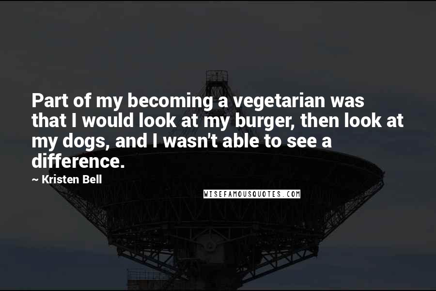 Kristen Bell Quotes: Part of my becoming a vegetarian was that I would look at my burger, then look at my dogs, and I wasn't able to see a difference.