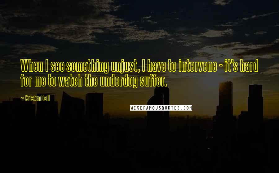 Kristen Bell Quotes: When I see something unjust, I have to intervene - it's hard for me to watch the underdog suffer.