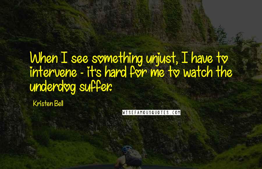 Kristen Bell Quotes: When I see something unjust, I have to intervene - it's hard for me to watch the underdog suffer.