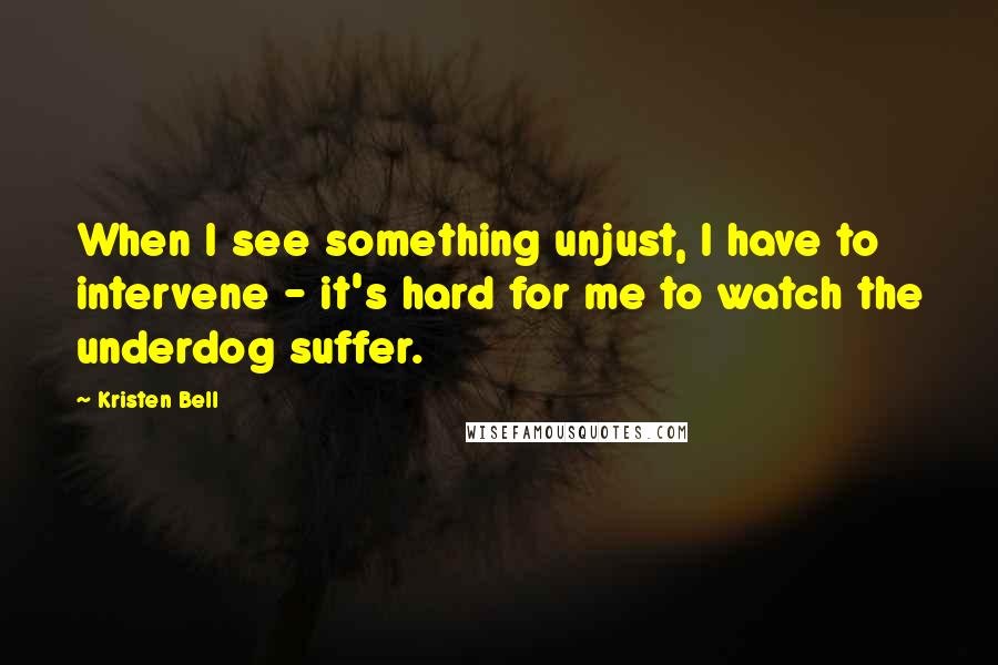 Kristen Bell Quotes: When I see something unjust, I have to intervene - it's hard for me to watch the underdog suffer.