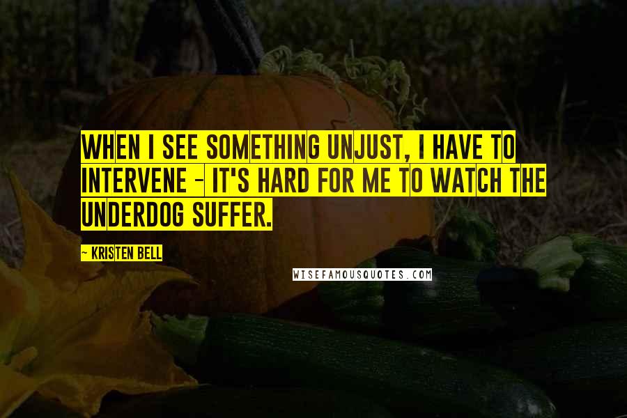 Kristen Bell Quotes: When I see something unjust, I have to intervene - it's hard for me to watch the underdog suffer.