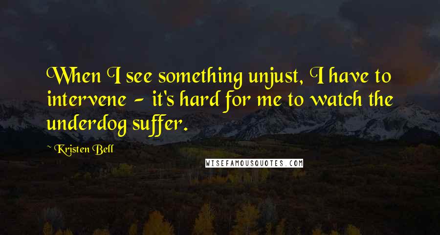 Kristen Bell Quotes: When I see something unjust, I have to intervene - it's hard for me to watch the underdog suffer.