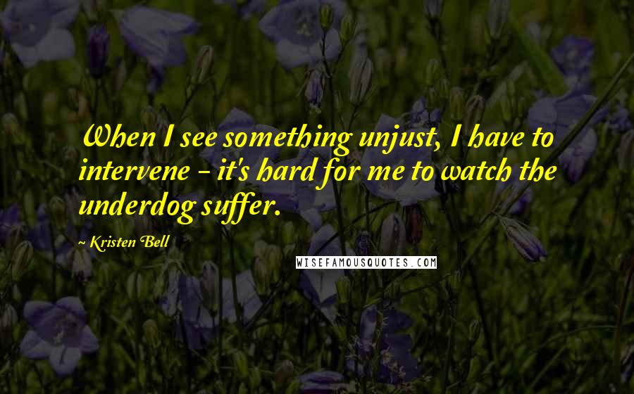 Kristen Bell Quotes: When I see something unjust, I have to intervene - it's hard for me to watch the underdog suffer.