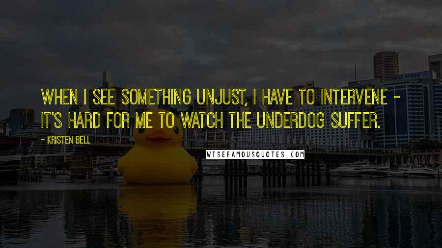 Kristen Bell Quotes: When I see something unjust, I have to intervene - it's hard for me to watch the underdog suffer.