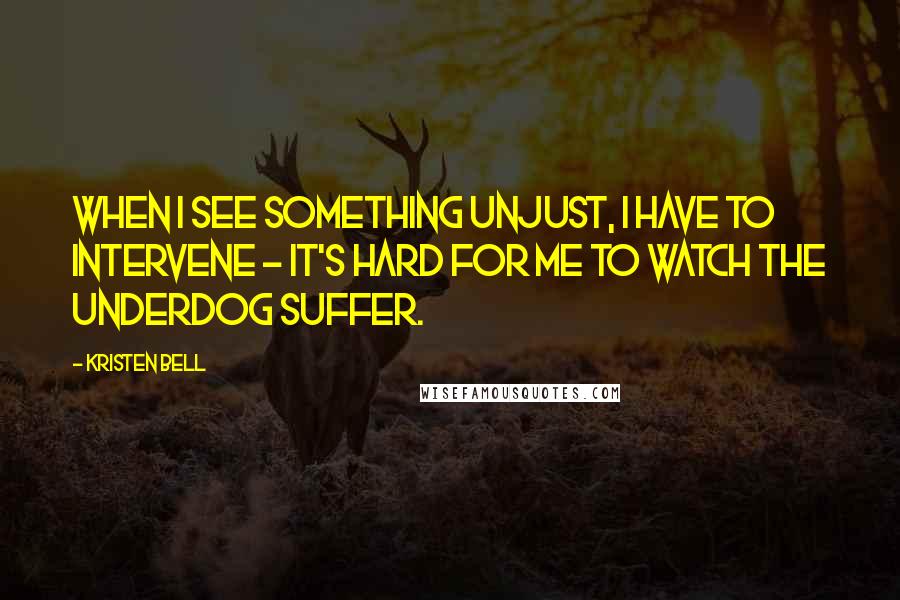 Kristen Bell Quotes: When I see something unjust, I have to intervene - it's hard for me to watch the underdog suffer.